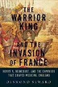 The Warrior King and the Invasion of France - Henry V, Agincourt, and the Campaign that Shaped Medieval England